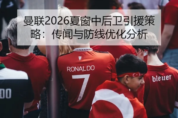 曼联2026夏窗中后卫引援策略：传闻与防线优化分析